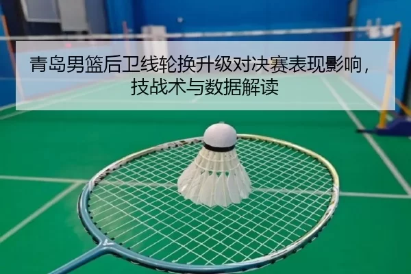 青岛男篮后卫线轮换升级对决赛表现影响，技战术与数据解读