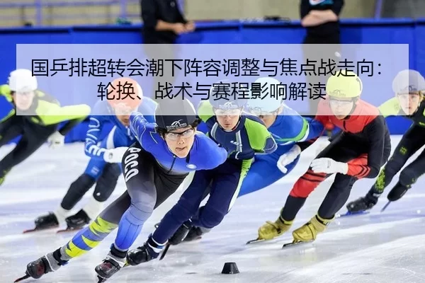 国乒排超转会潮下阵容调整与焦点战走向：轮换、战术与赛程影响解读