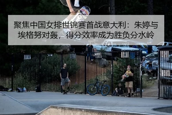 聚焦中国女排世锦赛首战意大利：朱婷与埃格努对轰，得分效率成为胜负分水岭